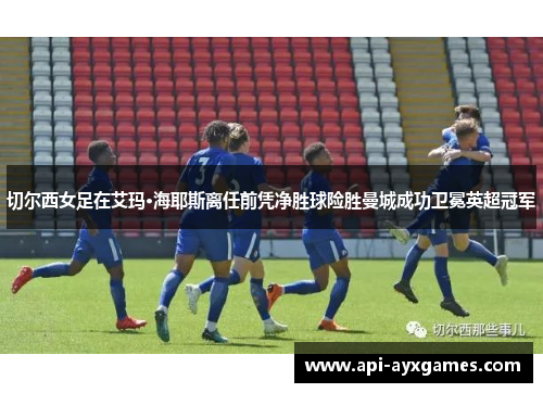 切尔西女足在艾玛·海耶斯离任前凭净胜球险胜曼城成功卫冕英超冠军